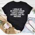 I Could Be So Much Worse I Could Start Acting Like My Mother Tee